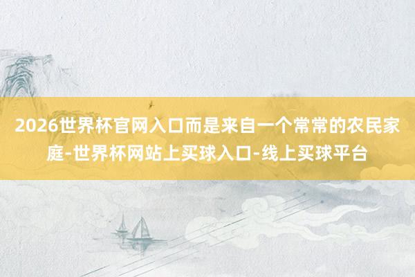 2026世界杯官网入口而是来自一个常常的农民家庭-世界杯网站上买球入口-线上买球平台