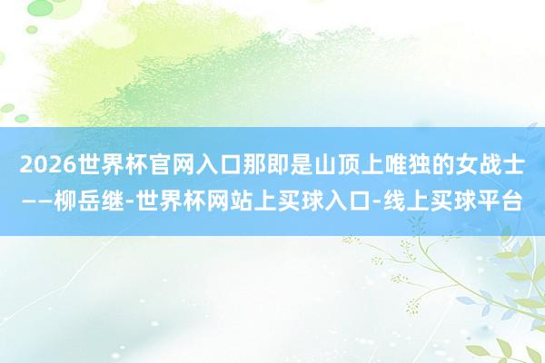 2026世界杯官网入口那即是山顶上唯独的女战士——柳岳继-世界杯网站上买球入口-线上买球平台