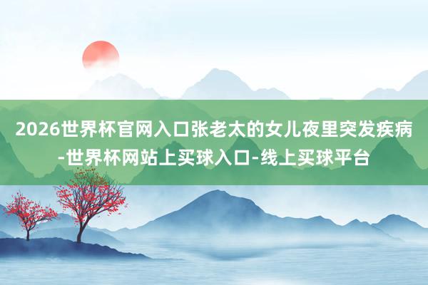 2026世界杯官网入口张老太的女儿夜里突发疾病-世界杯网站上买球入口-线上买球平台