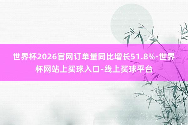 世界杯2026官网订单量同比增长51.8%-世界杯网站上买球入口-线上买球平台
