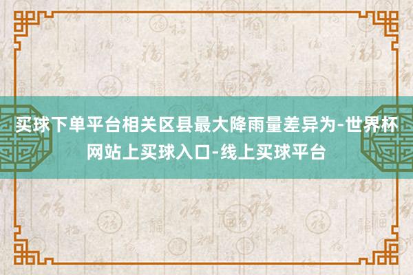 买球下单平台相关区县最大降雨量差异为-世界杯网站上买球入口-线上买球平台