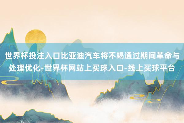 世界杯投注入口比亚迪汽车将不竭通过期间革命与处理优化-世界杯网站上买球入口-线上买球平台