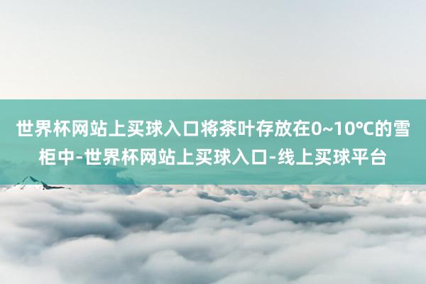 世界杯网站上买球入口将茶叶存放在0~10℃的雪柜中-世界杯网站上买球入口-线上买球平台