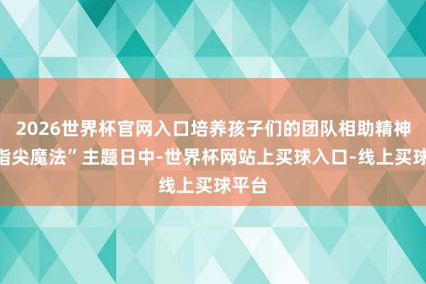 2026世界杯官网入口培养孩子们的团队相助精神；“指尖魔法”主题日中-世界杯网站上买球入口-线上买球平台