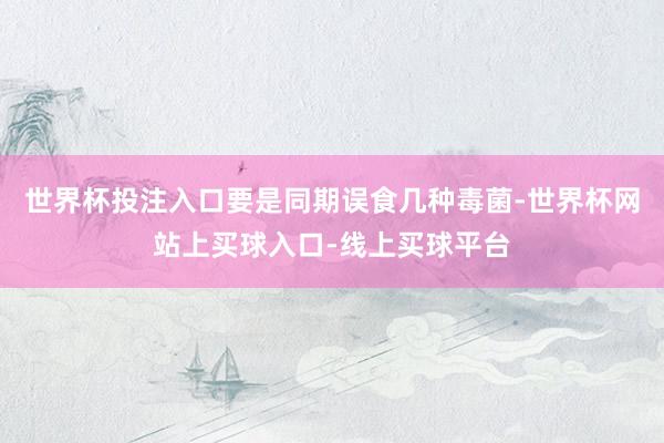 世界杯投注入口要是同期误食几种毒菌-世界杯网站上买球入口-线上买球平台