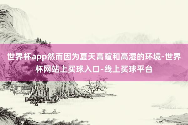 世界杯app然而因为夏天高暄和高湿的环境-世界杯网站上买球入口-线上买球平台