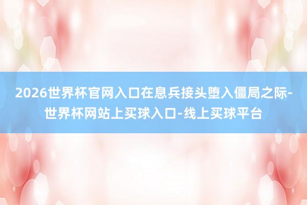 2026世界杯官网入口在息兵接头堕入僵局之际-世界杯网站上买球入口-线上买球平台