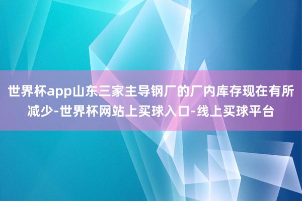 世界杯app山东三家主导钢厂的厂内库存现在有所减少-世界杯网站上买球入口-线上买球平台