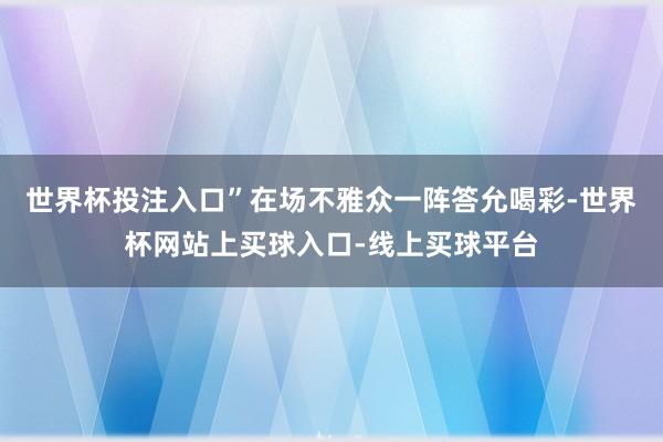 世界杯投注入口”在场不雅众一阵答允喝彩-世界杯网站上买球入口-线上买球平台