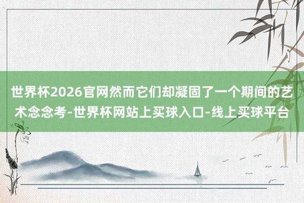 世界杯2026官网然而它们却凝固了一个期间的艺术念念考-世界杯网站上买球入口-线上买球平台