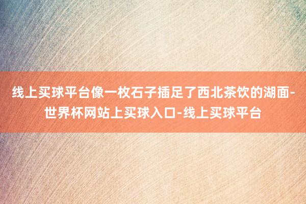 线上买球平台像一枚石子插足了西北茶饮的湖面-世界杯网站上买球入口-线上买球平台
