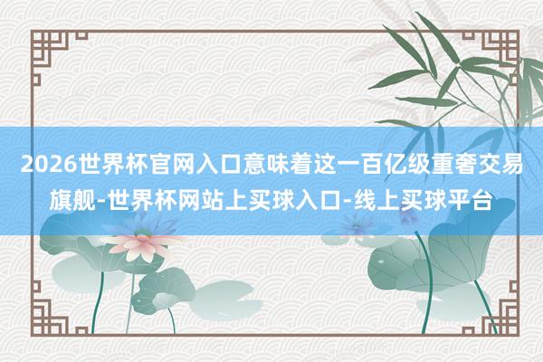 2026世界杯官网入口意味着这一百亿级重奢交易旗舰-世界杯网站上买球入口-线上买球平台