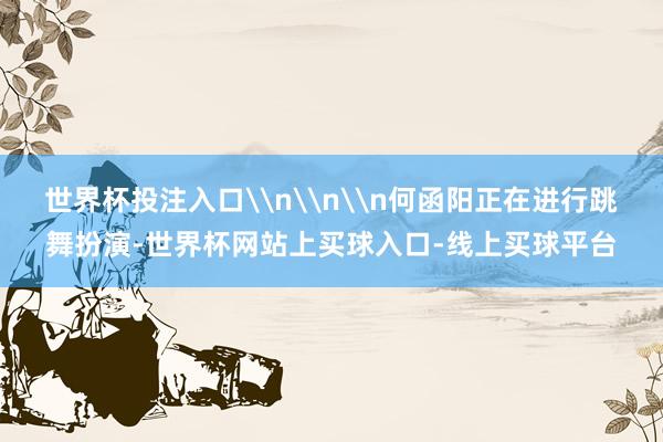 世界杯投注入口\n\n\n何函阳正在进行跳舞扮演-世界杯网站上买球入口-线上买球平台