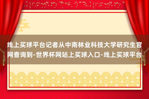 线上买球平台　　记者从中南林业科技大学研究生官网查询到-世界杯网站上买球入口-线上买球平台