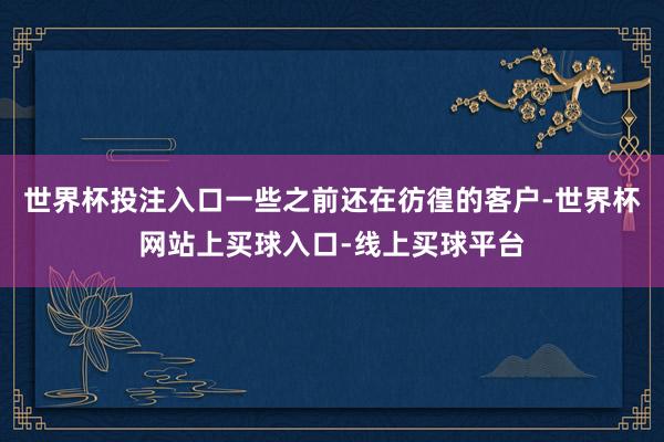 世界杯投注入口一些之前还在彷徨的客户-世界杯网站上买球入口-线上买球平台