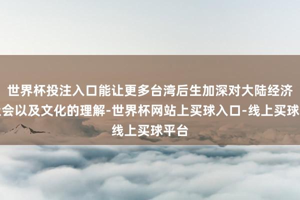 世界杯投注入口能让更多台湾后生加深对大陆经济、社会以及文化的理解-世界杯网站上买球入口-线上买球平台