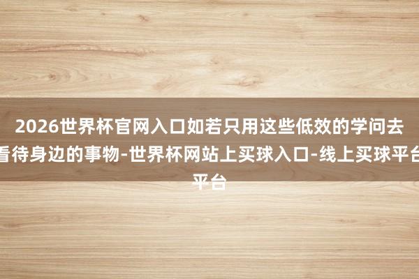 2026世界杯官网入口如若只用这些低效的学问去看待身边的事物-世界杯网站上买球入口-线上买球平台