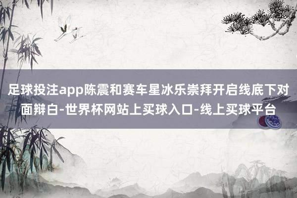 足球投注app陈震和赛车星冰乐崇拜开启线底下对面辩白-世界杯网站上买球入口-线上买球平台