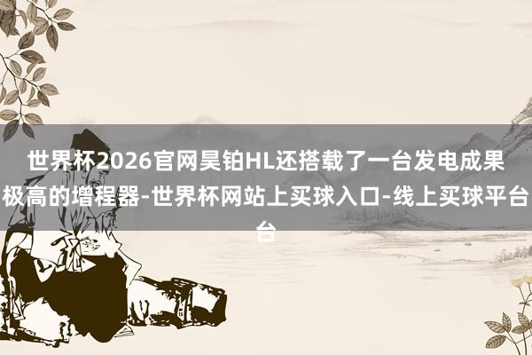 世界杯2026官网昊铂HL还搭载了一台发电成果极高的增程器-世界杯网站上买球入口-线上买球平台