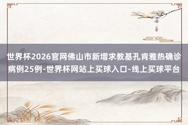 世界杯2026官网佛山市新增求教基孔肯雅热确诊病例25例-世界杯网站上买球入口-线上买球平台