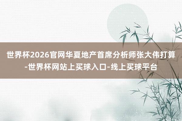 世界杯2026官网华夏地产首席分析师张大伟打算-世界杯网站上买球入口-线上买球平台