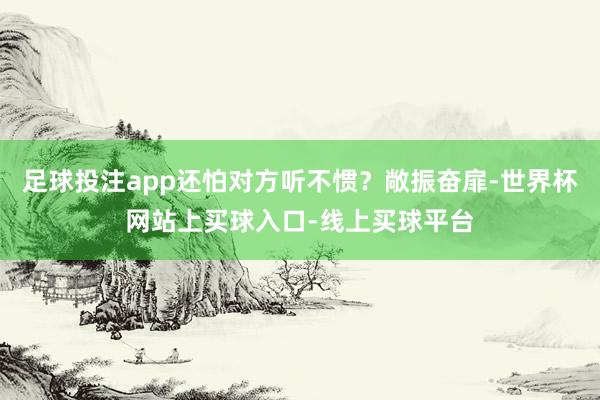 足球投注app还怕对方听不惯？敞振奋扉-世界杯网站上买球入口-线上买球平台