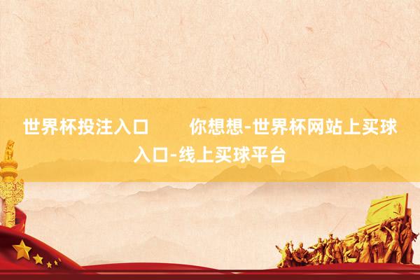世界杯投注入口        你想想-世界杯网站上买球入口-线上买球平台