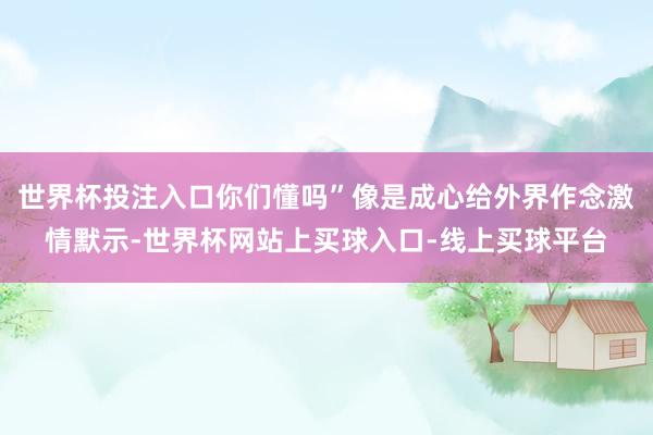 世界杯投注入口你们懂吗”像是成心给外界作念激情默示-世界杯网站上买球入口-线上买球平台