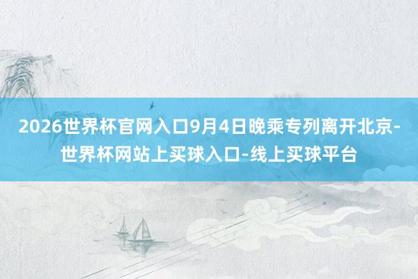 2026世界杯官网入口9月4日晚乘专列离开北京-世界杯网站上买球入口-线上买球平台