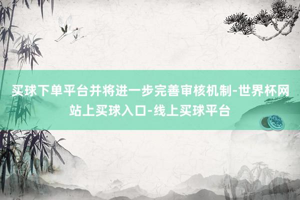 买球下单平台并将进一步完善审核机制-世界杯网站上买球入口-线上买球平台