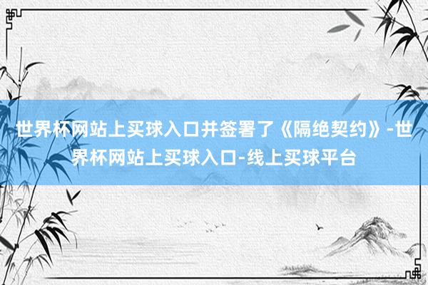 世界杯网站上买球入口并签署了《隔绝契约》-世界杯网站上买球入口-线上买球平台