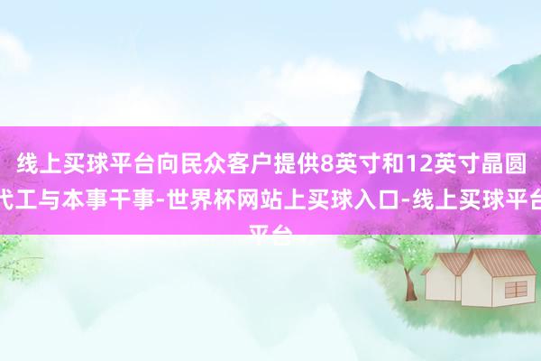 线上买球平台向民众客户提供8英寸和12英寸晶圆代工与本事干事-世界杯网站上买球入口-线上买球平台