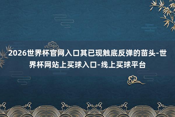 2026世界杯官网入口其已现触底反弹的苗头-世界杯网站上买球入口-线上买球平台