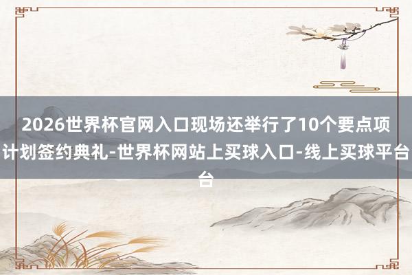 2026世界杯官网入口现场还举行了10个要点项计划签约典礼-世界杯网站上买球入口-线上买球平台
