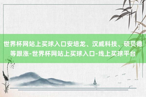 世界杯网站上买球入口安培龙、汉威科技、硕贝德等跟涨-世界杯网站上买球入口-线上买球平台