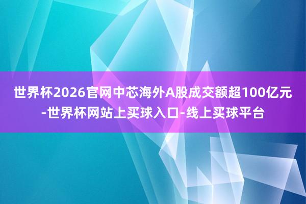 世界杯2026官网中芯海外A股成交额超100亿元-世界杯网站上买球入口-线上买球平台
