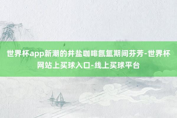 世界杯app新潮的井盐咖啡氤氲期间芬芳-世界杯网站上买球入口-线上买球平台