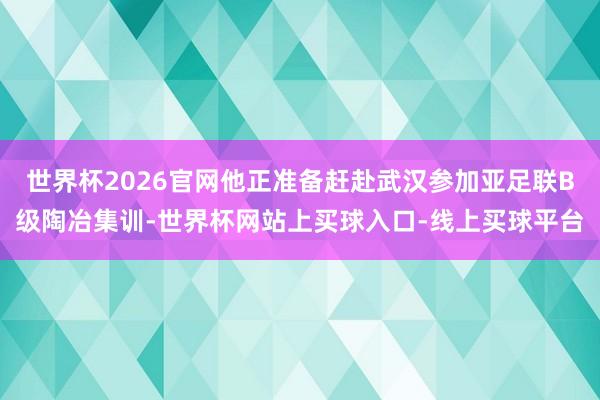 世界杯2026官网他正准备赶赴武汉参加亚足联B级陶冶集训-世界杯网站上买球入口-线上买球平台