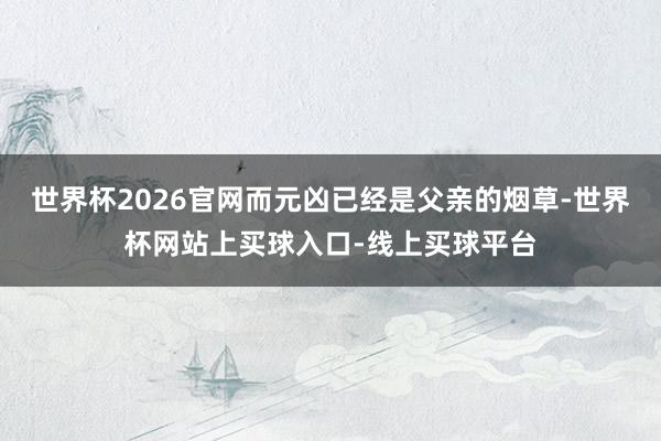 世界杯2026官网而元凶已经是父亲的烟草-世界杯网站上买球入口-线上买球平台