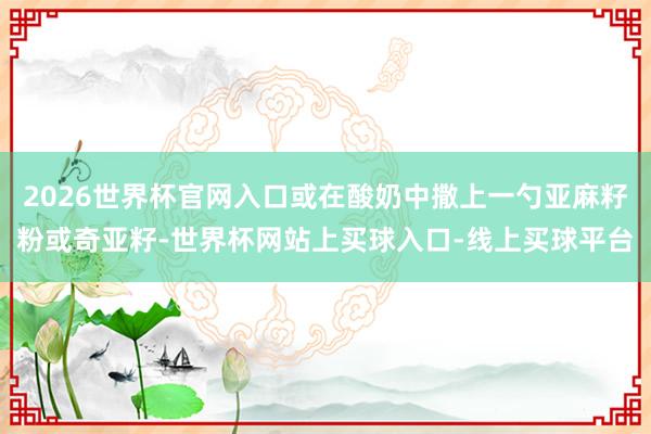2026世界杯官网入口或在酸奶中撒上一勺亚麻籽粉或奇亚籽-世界杯网站上买球入口-线上买球平台