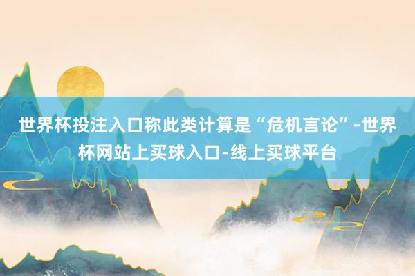 世界杯投注入口称此类计算是“危机言论”-世界杯网站上买球入口-线上买球平台