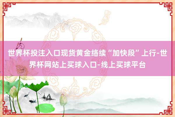 世界杯投注入口现货黄金络续“加快段”上行-世界杯网站上买球入口-线上买球平台