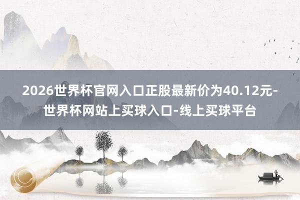 2026世界杯官网入口正股最新价为40.12元-世界杯网站上买球入口-线上买球平台
