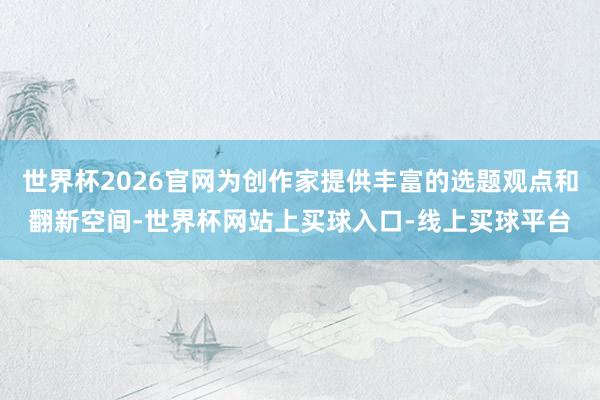 世界杯2026官网为创作家提供丰富的选题观点和翻新空间-世界杯网站上买球入口-线上买球平台
