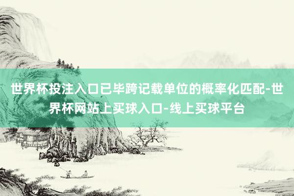 世界杯投注入口已毕跨记载单位的概率化匹配-世界杯网站上买球入口-线上买球平台