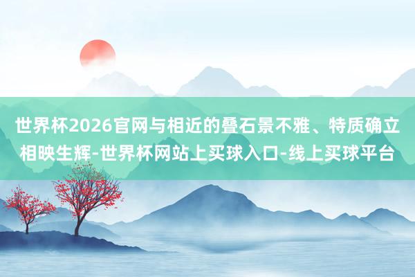 世界杯2026官网与相近的叠石景不雅、特质确立相映生辉-世界杯网站上买球入口-线上买球平台