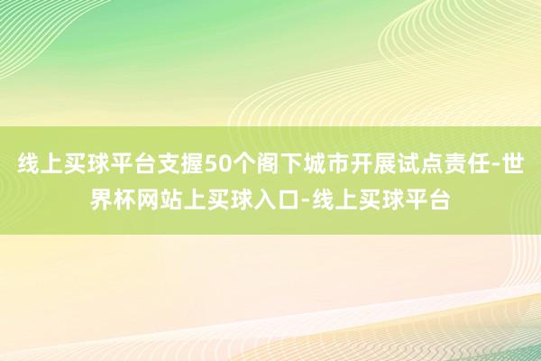线上买球平台支握50个阁下城市开展试点责任-世界杯网站上买球入口-线上买球平台