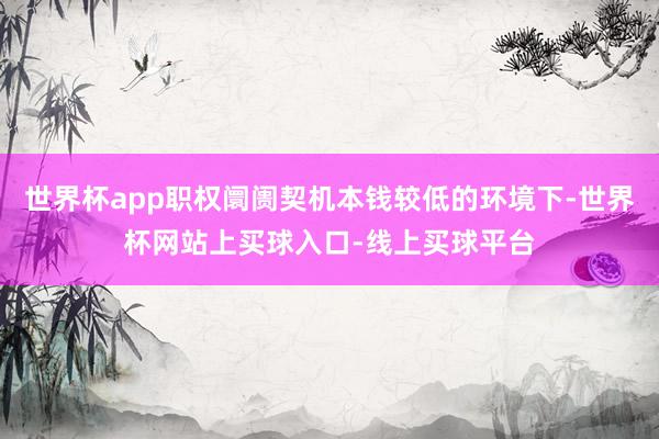 世界杯app职权阛阓契机本钱较低的环境下-世界杯网站上买球入口-线上买球平台