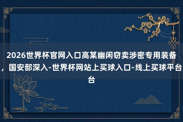 2026世界杯官网入口高某幽闲窃卖涉密专用装备，国安部深入-世界杯网站上买球入口-线上买球平台