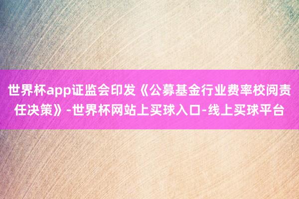 世界杯app证监会印发《公募基金行业费率校阅责任决策》-世界杯网站上买球入口-线上买球平台